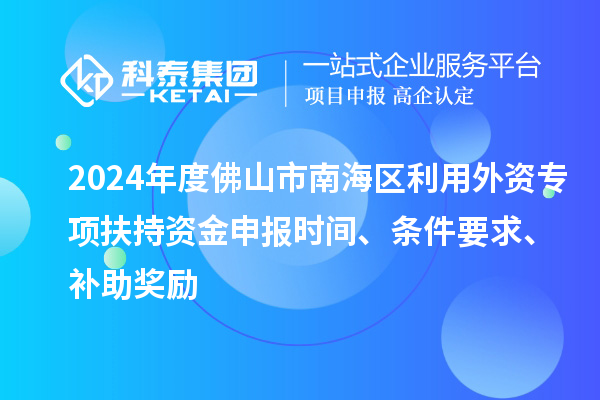 2024年度佛山市南海区利用外资专项扶持资金申报时间、条件要求、补助奖励