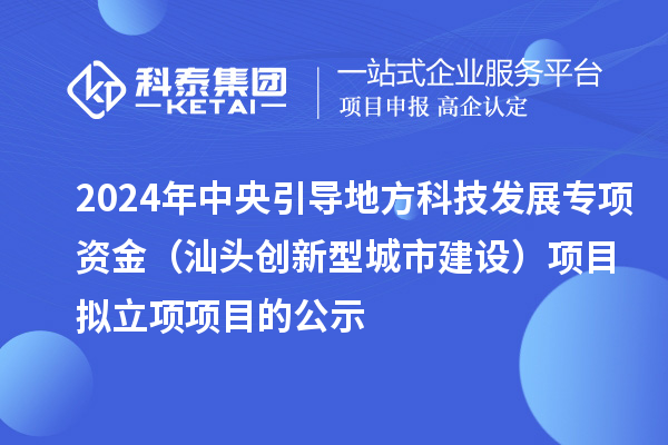 2024年中央引导地方科技发展专项资金（汕头创新型城市建设）项目拟立项项目的公示