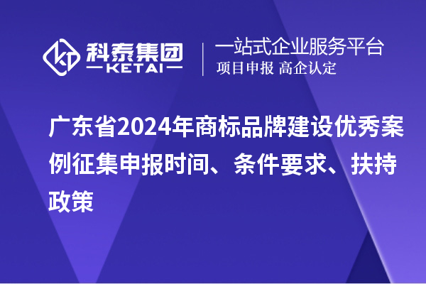 广东省2024年商标品牌建设优秀案例征集申报时间、条件要求、扶持政策