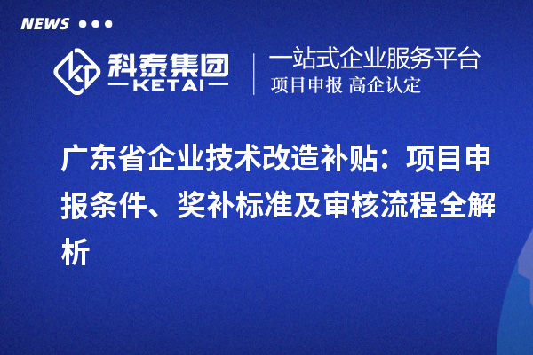 广东省企业技术改造补贴：项目申报条件、奖补标准及审核流程全解析