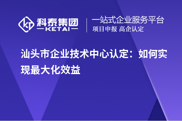 汕头市企业技术中心认定：如何实现最大化效益