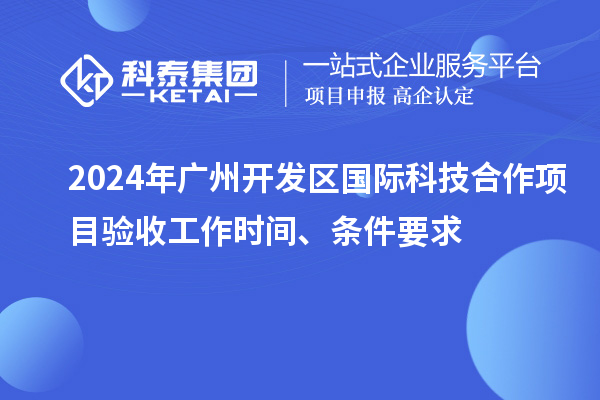 2024年广州开发区国际科技合作项目验收工作时间、条件要求