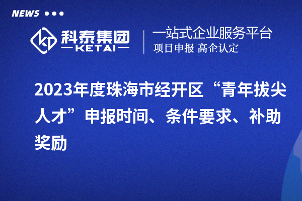 2023年度珠海市经开区“青年拔尖人才”申报时间、条件要求、补助奖励