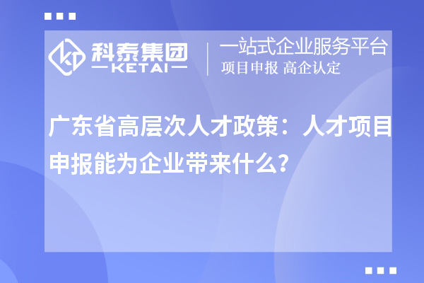 广东省高层次人才政策：人才项目申报能为企业带来什么？