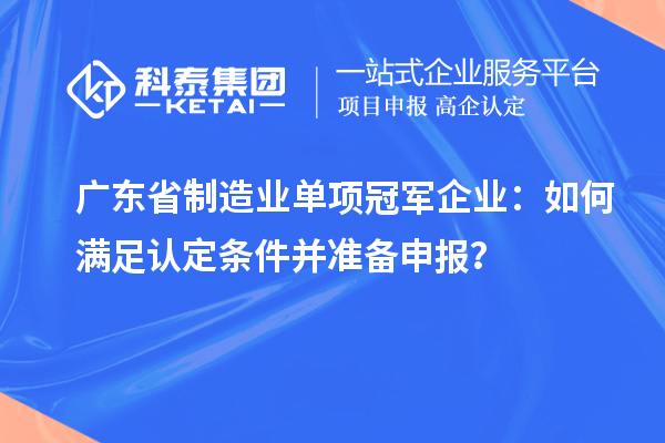 广东省制造业单项冠军企业：如何满足认定条件并准备申报？