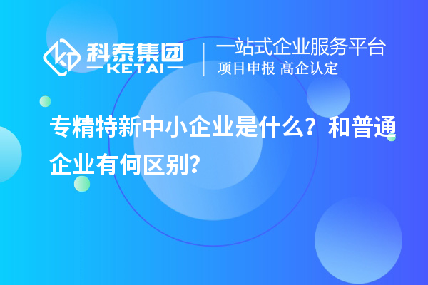 专精特新中小企业是什么？和普通企业有何区别？