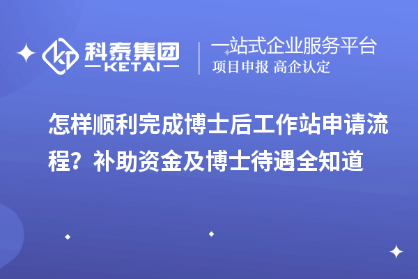怎样顺利完成博士后工作站申请流程？补助资金及博士待遇全知道