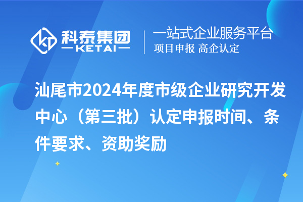 汕尾市2024年度市级企业研究开发中心（第三批）认定申报时间、条件要求、资助奖励