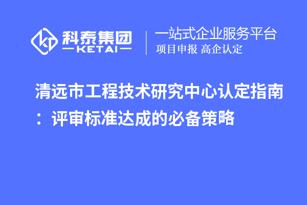 清远市工程技术研究中心认定指南：评审标准达成的必备策略