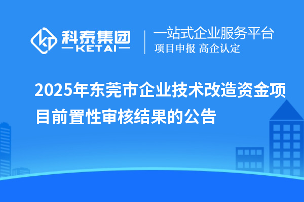 2025年东莞市企业技术改造资金项目前置性审核结果的公告