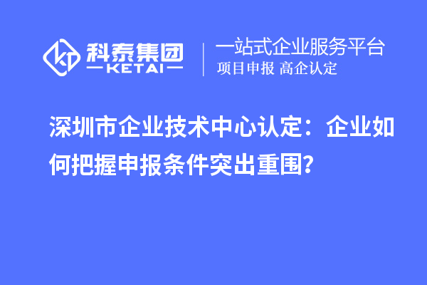 深圳市企业技术中心认定：企业如何把握申报条件突出重围？