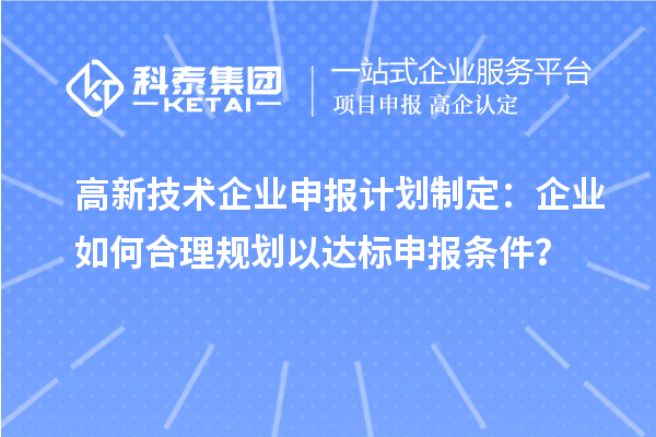 高新技术企业申报计划制定：企业如何合理规划以达标申报条件？