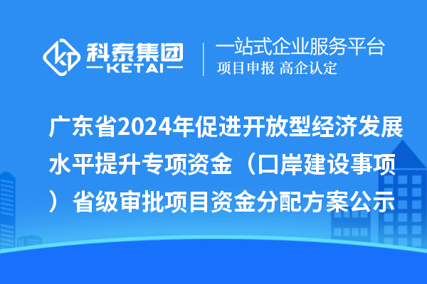 广东省2024年促进开放型经济发展水平提升专项资金（口岸建设事项）省级审批项目资金分配方案的公示