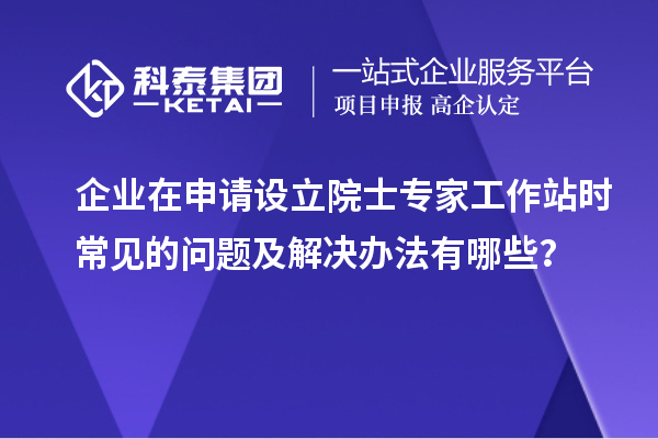 企业在申请设立院士专家工作站时常见的问题及解决办法有哪些？