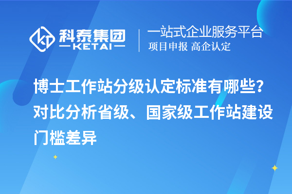 博士工作站分级认定标准有哪些？对比分析省级、国家级工作站建设门槛差异