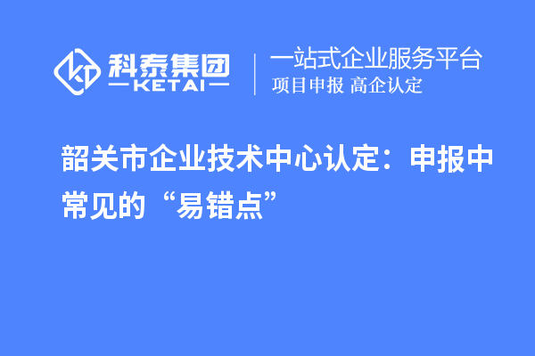 韶关市企业技术中心认定：申报中常见的“易错点”