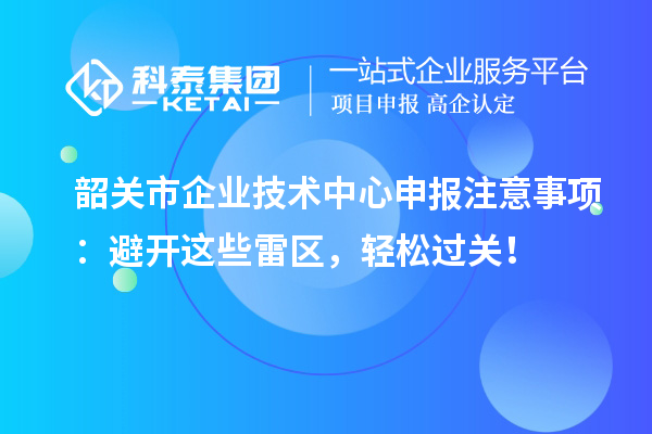 韶关市企业技术中心申报注意事项：避开这些雷区，轻松过关！