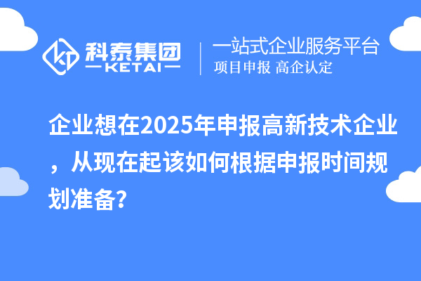 企业想在2025年申报高新技术企业，从现在起该如何根据申报时间规划准备？