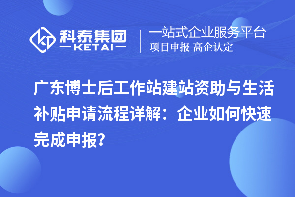 广东博士后工作站建站资助与生活补贴申请流程详解：企业如何快速完成申报？