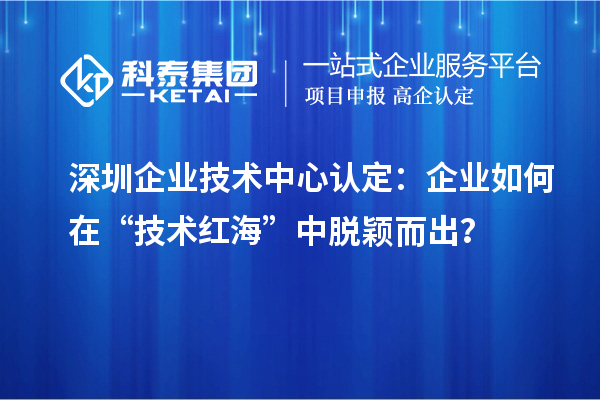 深圳企业技术中心认定：企业如何在“技术红海”中脱颖而出？
