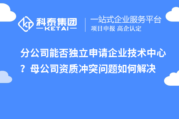 分公司能否独立申请企业技术中心？母公司资质冲突问题如何解决