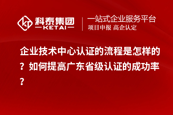 企业技术中心认证的流程是怎样的？如何提高广东省级认证的成功率？