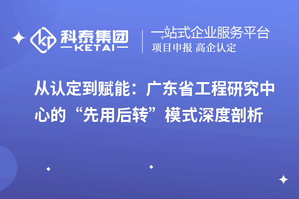 从认定到赋能：广东省工程研究中心的“先用后转”模式深度剖析