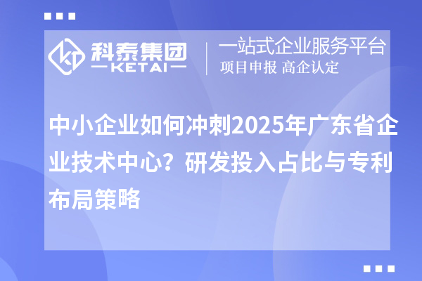 中小企业如何冲刺2025年广东省企业技术中心？研发投入占比与专利布局策略