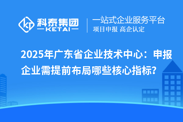 2025年广东省企业技术中心：申报企业需提前布局哪些核心指标？