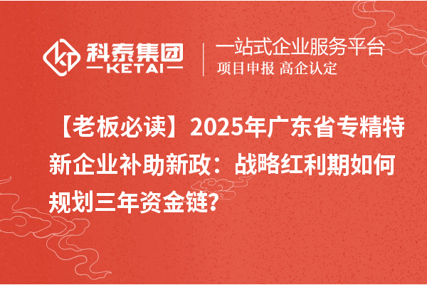 【老板必读】2025年广东省专精特新企业补助新政：战略红利期如何规划三年资金链？