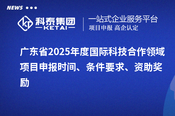 广东省2025年度国际科技合作领域项目申报时间、条件要求、资助奖励