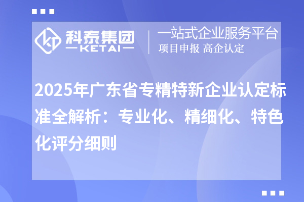 2025年广东省专精特新企业认定标准全解析：专业化、精细化、特色化评分细则