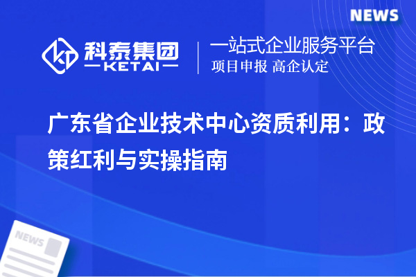 广东省企业技术中心资质利用：政策红利与实操指南