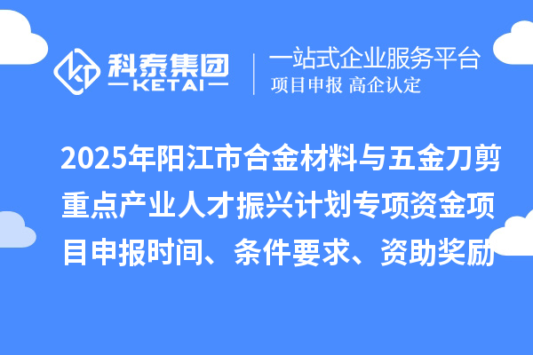 2025年阳江市合金材料与五金刀剪重点产业人才振兴计划专项资金项目申报时间、条件要求、资助奖励