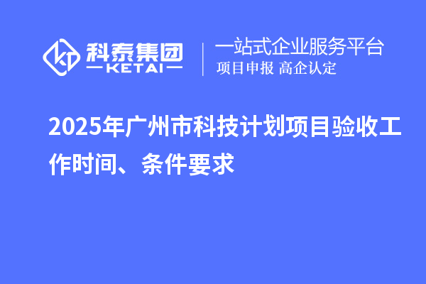 2025年广州市科技计划项目验收工作时间、条件要求
