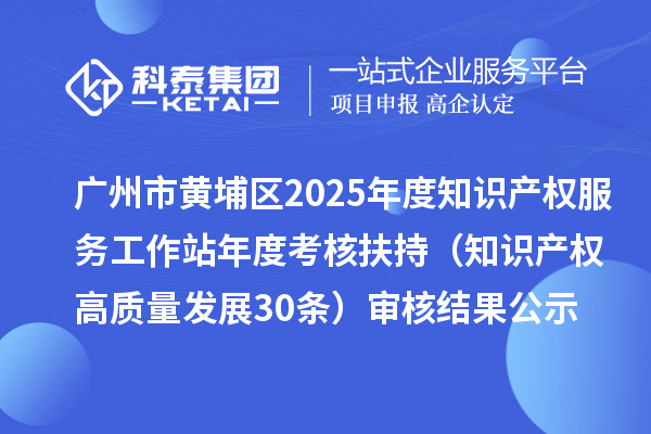 广州市黄埔区2025年度知识产权服务工作站年度考核扶持（知识产权高质量发展30条）审核结果公示