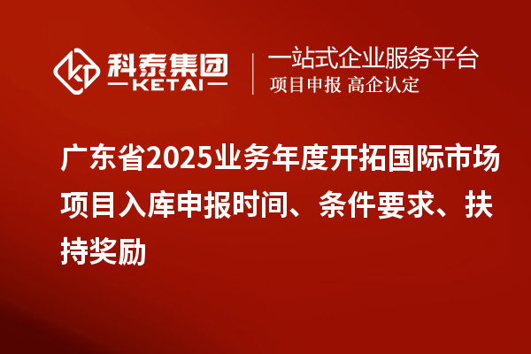 广东省2025业务年度开拓国际市场项目入库申报时间、条件要求、扶持奖励