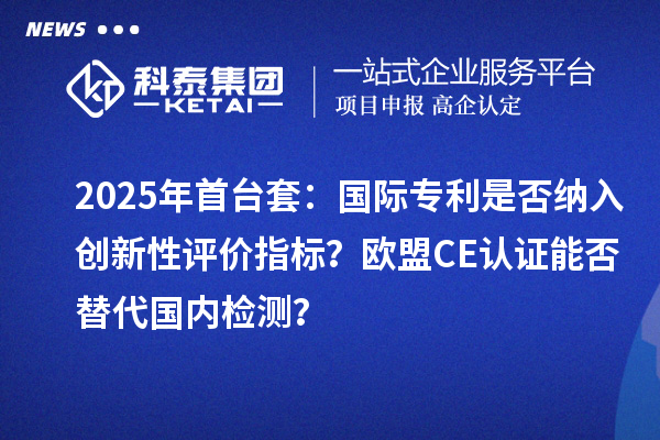 2025年首台套：国际专利是否纳入创新性评价指标？欧盟CE认证能否替代国内检测？