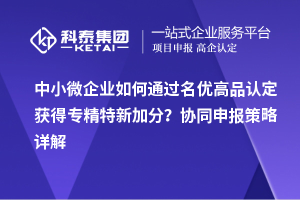 中小微企业如何通过名优高品认定获得专精特新加分？协同申报策略详解