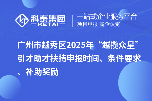广州市越秀区2025年“越揽众星”引才助才扶持申报时间、条件要求、补助奖励