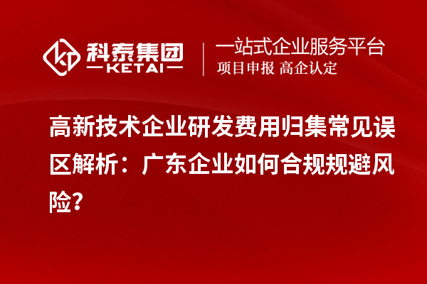 高新技术企业研发费用归集常见误区解析：广东企业如何合规规避风险？