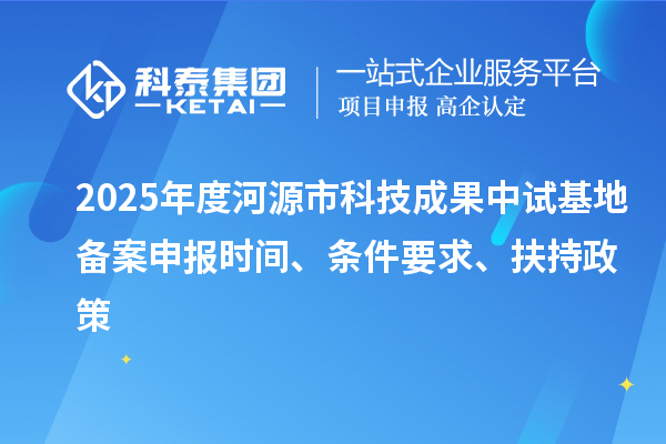 2025年度河源市科技成果中试基地备案申报时间、条件要求、扶持政策