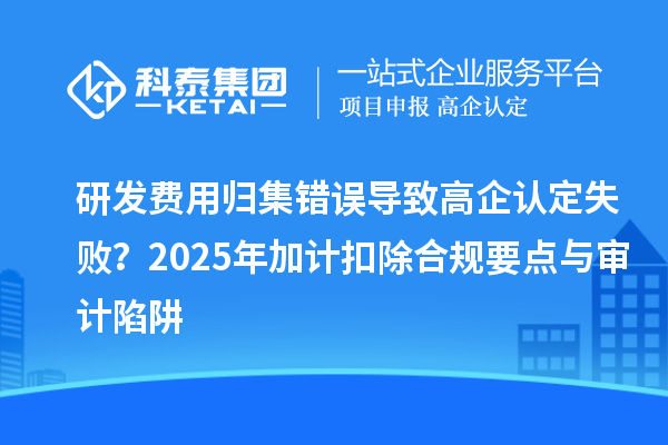 研发费用归集错误导致高企认定失败？2025年加计扣除合规要点与审计陷阱