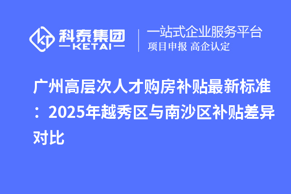 广州高层次人才购房补贴最新标准：2025年越秀区与南沙区补贴差异对比