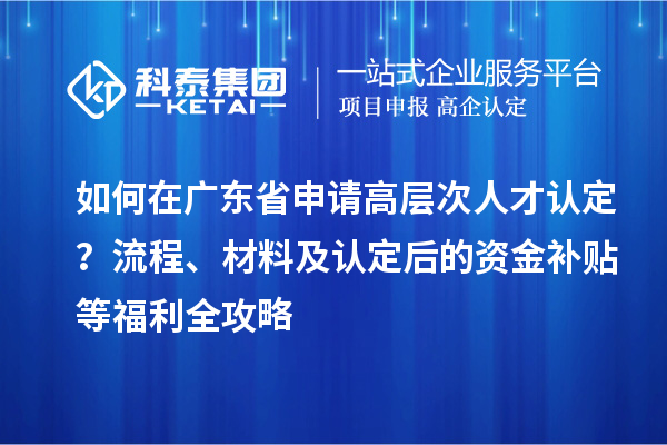 如何在广东省申请高层次人才认定？流程、材料及认定后的资金补贴等福利全攻略