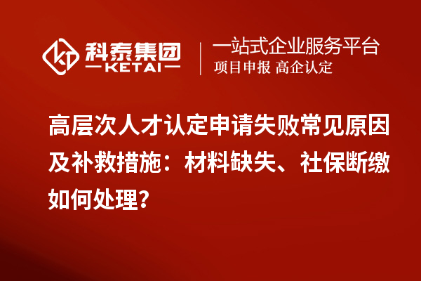 高层次人才认定申请失败常见原因及补救措施：材料缺失、社保断缴如何处理？