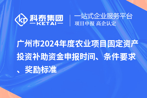 广州市2024年度农业项目固定资产投资补助资金申报时间、条件要求、奖励标准