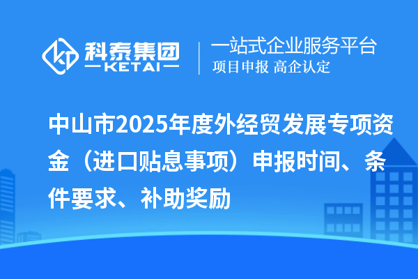 中山市2025年度外经贸发展专项资金（进口贴息事项）申报时间、条件要求、补助奖励