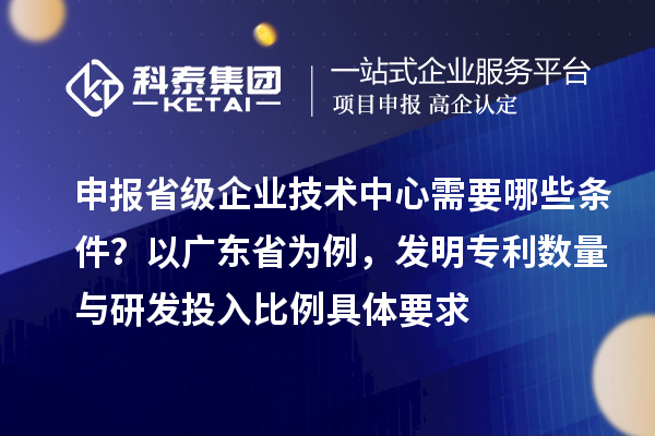 申报省级企业技术中心需要哪些条件？以广东省为例，发明专利数量与研发投入比例具体要求