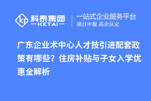广东企业术中心人才技引进配套政策有哪些？住房补贴与子女入学优惠全解析